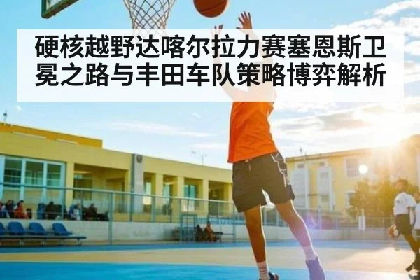硬核越野达喀尔拉力赛塞恩斯卫冕之路与丰田车队策略博弈解析