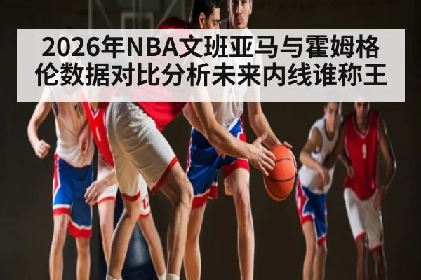 2026年NBA文班亚马与霍姆格伦数据对比分析未来内线谁称王